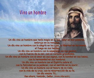 Un día vino un hombre que tenía magia en la voz, calor eenn ssuuss ppaallaabbrraass,, 
eemmbbrruujjoo eenn ssuu mmeennssaajjee.. 
UUnn ddííaa vviinnoo uunn hhoommbbrree ccoonn llaa aalleeggrrííaa eenn llooss oojjooss,, llaa lliibbeerrttaadd eenn llaass mmaannooss,, 
eell ffuueeggoo eenn ssuuss hheecchhooss.. 
UUnn ddííaa vviinnoo uunn hhoommbbrree ccoonn llaa eessppeerraannzzaa eenn ssuuss ggeessttooss,, 
ccoonn llaa ffuueerrzzaa ddee ssuu sseerr,, ccoonn uunn ccoorraazzóónn ggrraannddííssiimmoo.. 
UUnn ddííaa vviinnoo uunn hhoommbbrree ccoonn eell aammoorr eenn ssuuss ssiiggnnooss,, ccoonn llaa bboonnddaadd eenn ssuuss bbeessooss,, 
ccoonn llaa hheerrmmaannddaadd eenn ssuuss hhoommbbrrooss.. 
UUnn ddííaa vviinnoo uunn hhoommbbrree ccoonn eell EEssppíírriittuu ssoobbrree ssíí,, 
ccoonn llaa ffeelliicciiddaadd eenn ssuu ppaaddeecceerr,, ccoonn eell sseennttiiddoo eenn ssuu mmoorriirr.. 
UUnn ddííaa vviinnoo uunn hhoommbbrree ccoonn eell tteessoorroo ddee ssuu cciieelloo,, 
ccoonn llaa vviiddaa ddee ssuu ccrruuzz,, ccoonn llaa rreessuurrrreecccciióónn ddee ssuu ffee.. 
UUnn ddííaa vviinniissttee TTúú...... 
VVeenn aahhoorraa,, ttaammbbiiéénn,, SSeeññoorr.. ((AAllooiiss AAllbbrreecchhtt )) 
 
