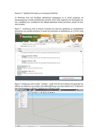 Άςκθςθ 1θ
: Σχεδίαςθ 3D κτιρίου με το λογιςμικό SkethUp.
Το SketchUp είναι ζνα ελεφκερο ςχεδιαςτικό πρόγραμμα με το οποίο μποροφμε να
δθμιουργιςουμε εφκολα τριςδιάςτατα μοντζλα. Είναι πολφ εφχρθςτο ςτθ λειτουργία του
και θ εκμάκθςθ του, τουλάχιςτον όςο αφορά ςχεδιαςμό απλϊν μοντζλων, μπορεί να γίνει
πολφ εφκολα.
Βιμα 1ο
: Επιλζγουμε από το Choose Template ζνα πρότυπο ςχεδίαςθσ με τριςδιάςτατθ
απεικόνιςθ και μονάδα μζτρθςθσ το μζτρο και ξεκινοφμε να ςχεδιάηουμε με το Start using
SketchUp.
Βιμα 2ο
: Επιλζγουμε από το View - Toolbars – Large Tool Set για να δοφμε ςτα αριςτερά τθσ
οκόνθσ τθν παλζτα με τισ εντολζσ. Στθν οκόνθ βλζπουμε τουσ τρεισ άξονεσ Χ,Υ,Ζ. Ο άξονασ Χ
ζχει κόκκινο χρϊμα, ο άξονασ Υ πράςινο και ο άξονασ Ζ μπλε.
 