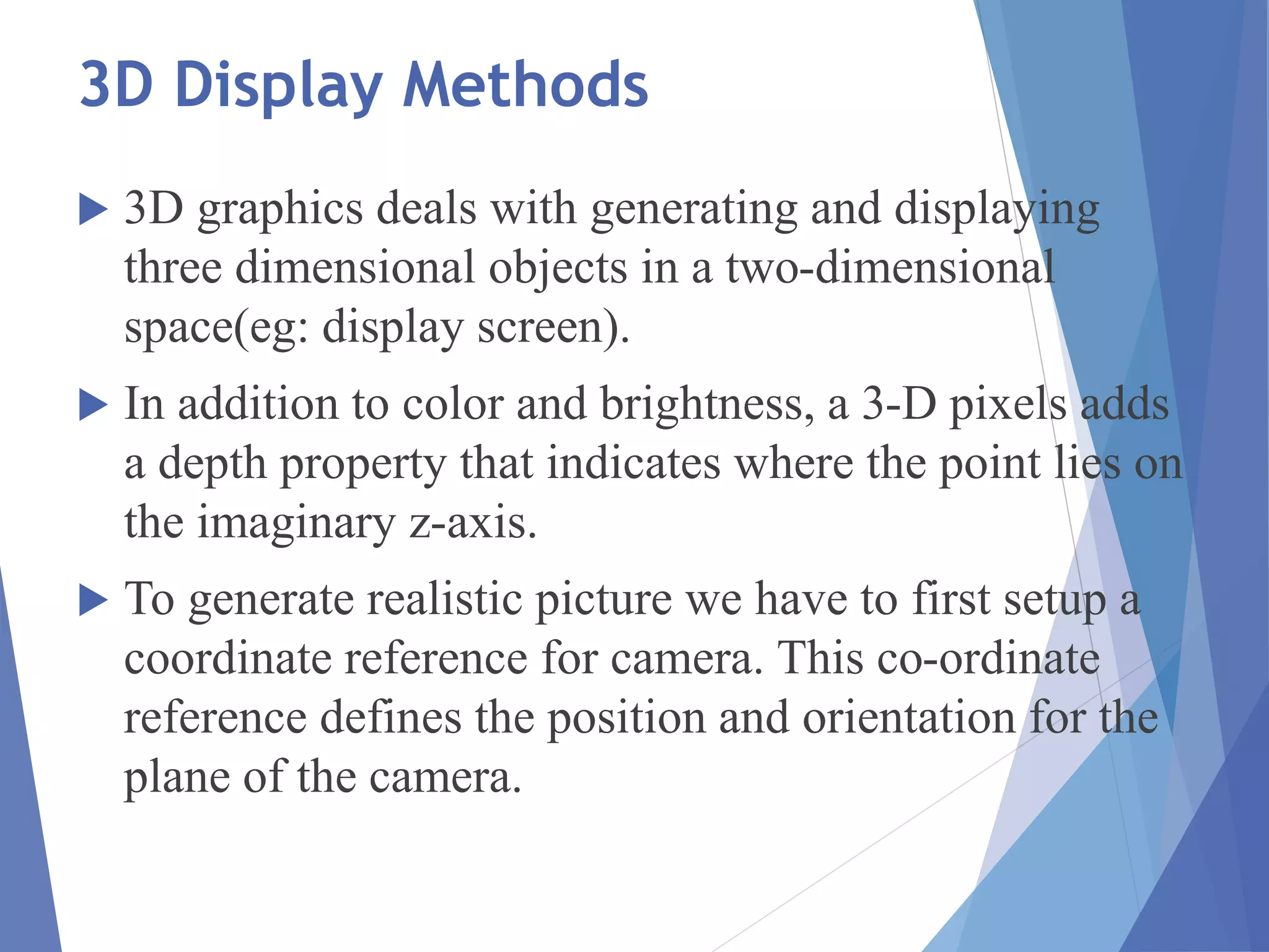 3D Display Methods
 3D graphics deals with generating and displaying
three dimensional objects in a two-dimensional
space(eg: display screen).
 In addition to color and brightness, a 3-D pixels adds
a depth property that indicates where the point lies on
the imaginary z-axis.
 To generate realistic picture we have to first setup a
coordinate reference for camera. This co-ordinate
reference defines the position and orientation for the
plane of the camera.
 