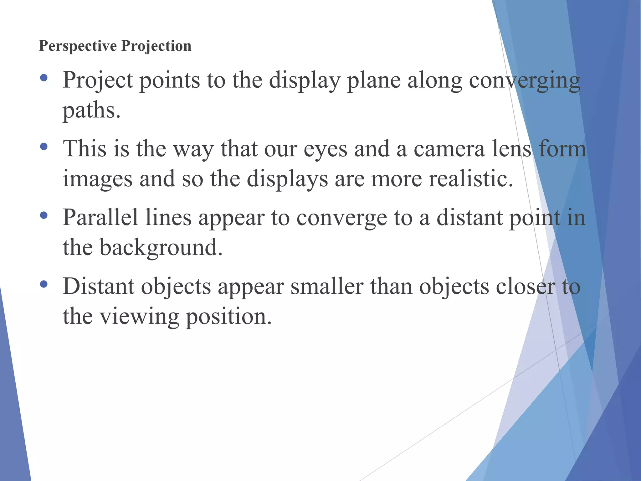 Perspective Projection
• Project points to the display plane along converging
paths.
• This is the way that our eyes and a camera lens form
images and so the displays are more realistic.
• Parallel lines appear to converge to a distant point in
the background.
• Distant objects appear smaller than objects closer to
the viewing position.
 