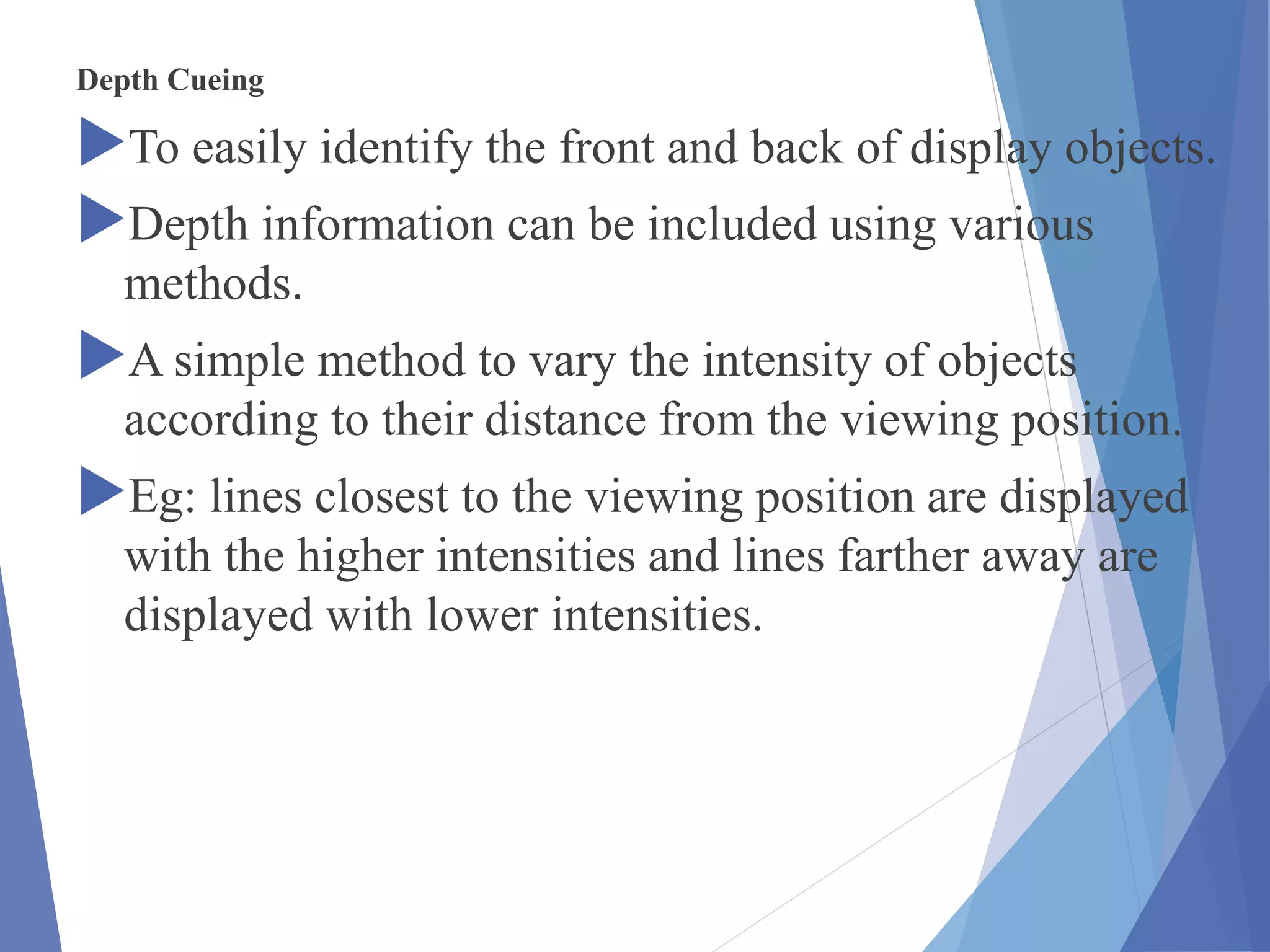 Depth Cueing
To easily identify the front and back of display objects.
Depth information can be included using various
methods.
A simple method to vary the intensity of objects
according to their distance from the viewing position.
Eg: lines closest to the viewing position are displayed
with the higher intensities and lines farther away are
displayed with lower intensities.
 