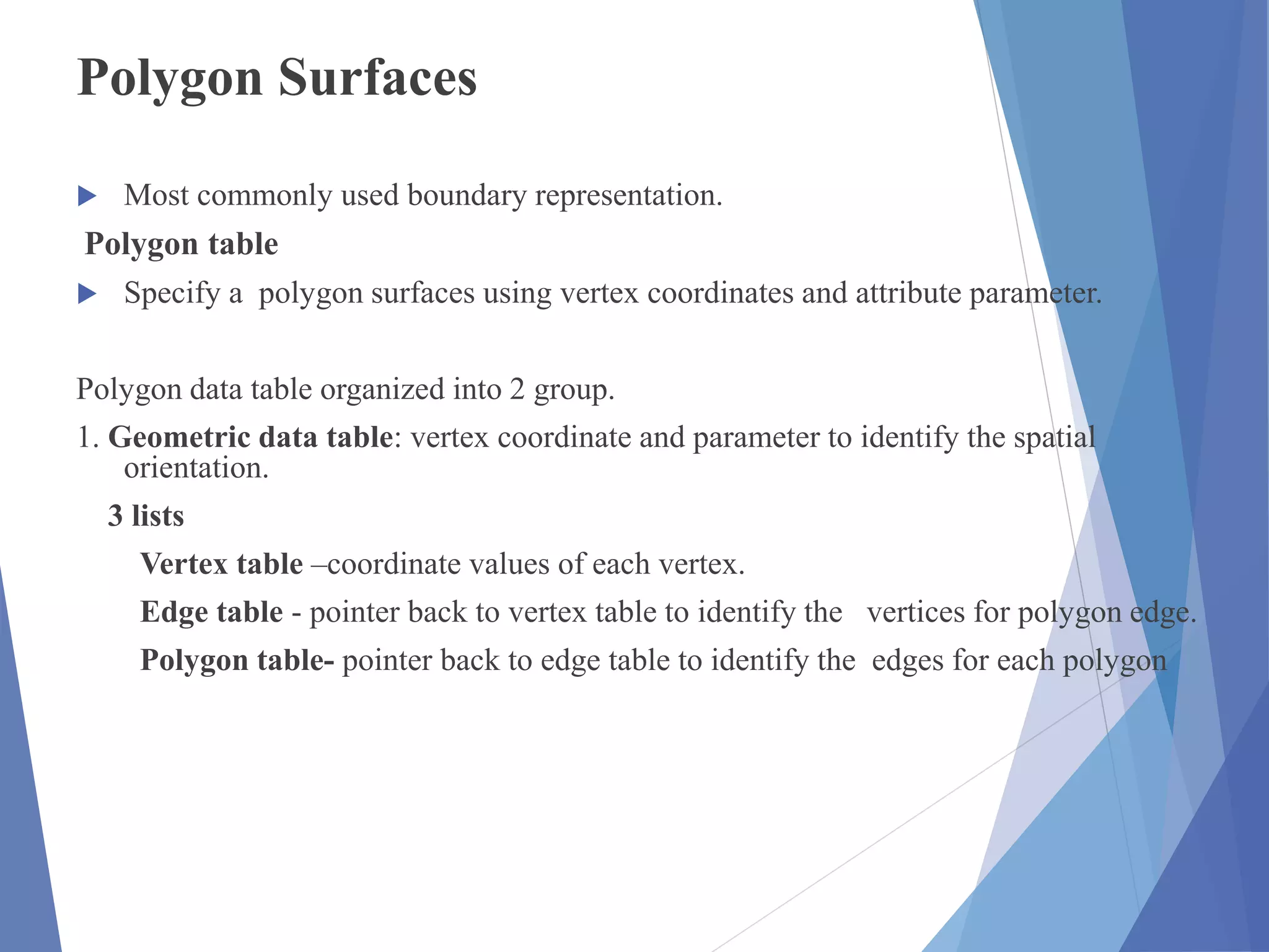 Polygon Surfaces
 Most commonly used boundary representation.
Polygon table
 Specify a polygon surfaces using vertex coordinates and attribute parameter.
Polygon data table organized into 2 group.
1. Geometric data table: vertex coordinate and parameter to identify the spatial
orientation.
3 lists
Vertex table –coordinate values of each vertex.
Edge table - pointer back to vertex table to identify the vertices for polygon edge.
Polygon table- pointer back to edge table to identify the edges for each polygon
 