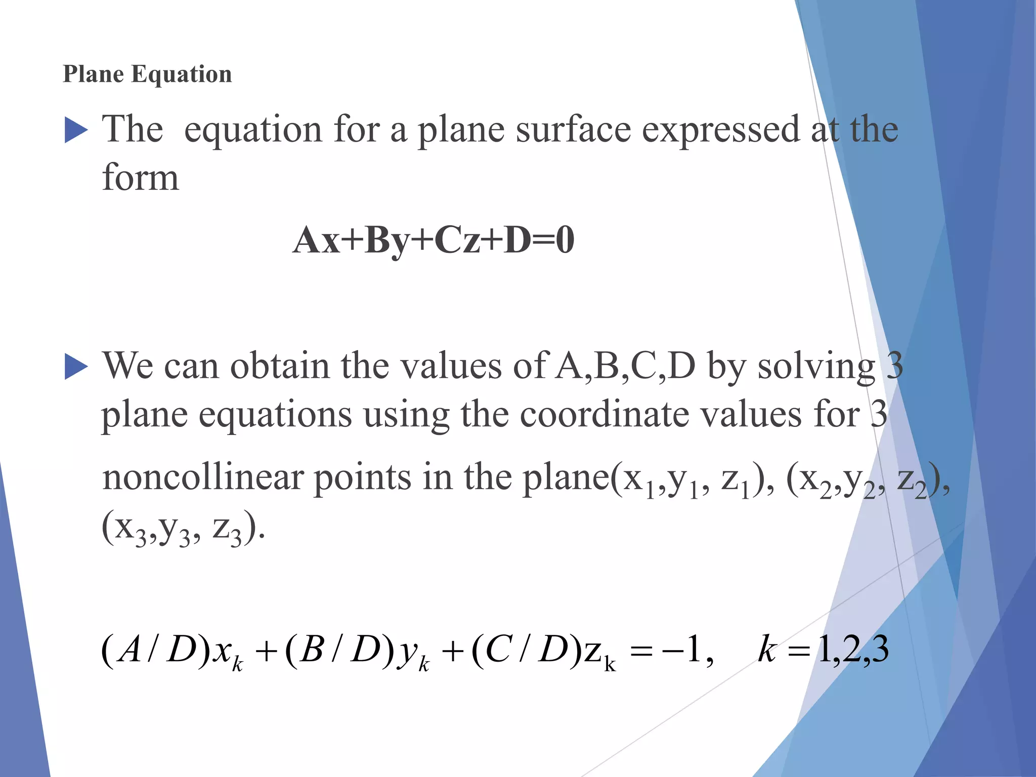 Plane Equation
 The equation for a plane surface expressed at the
form
Ax+By+Cz+D=0
 We can obtain the values of A,B,C,D by solving 3
plane equations using the coordinate values for 3
noncollinear points in the plane(x1,y1, z1), (x2,y2, z2),
(x3,y3, z3).
3,2,1,1z)/()/()/( k  kDCyDBxDA kk
 