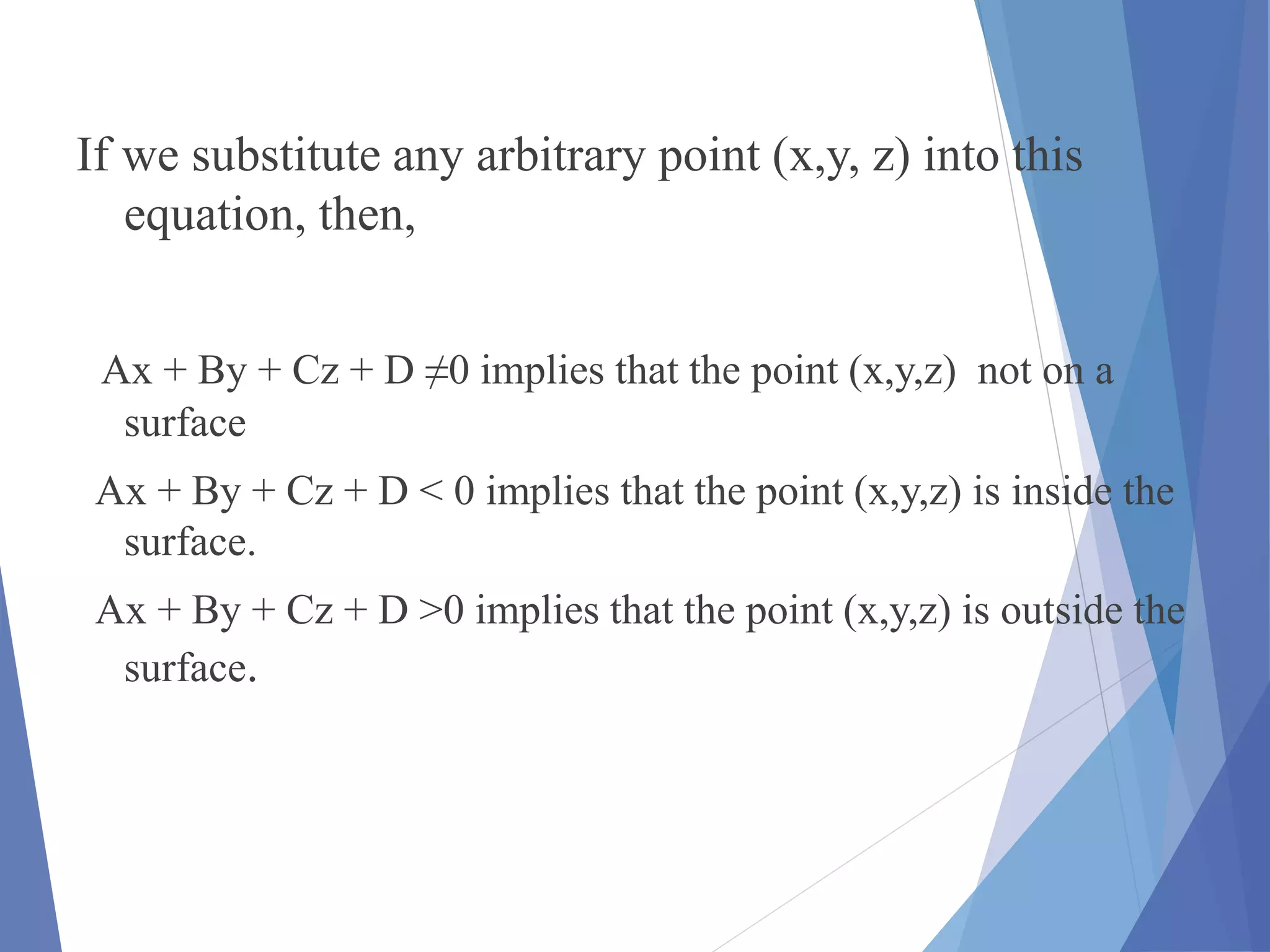 If we substitute any arbitrary point (x,y, z) into this
equation, then,
Ax + By + Cz + D ≠0 implies that the point (x,y,z) not on a
surface
Ax + By + Cz + D < 0 implies that the point (x,y,z) is inside the
surface.
Ax + By + Cz + D >0 implies that the point (x,y,z) is outside the
surface.
 