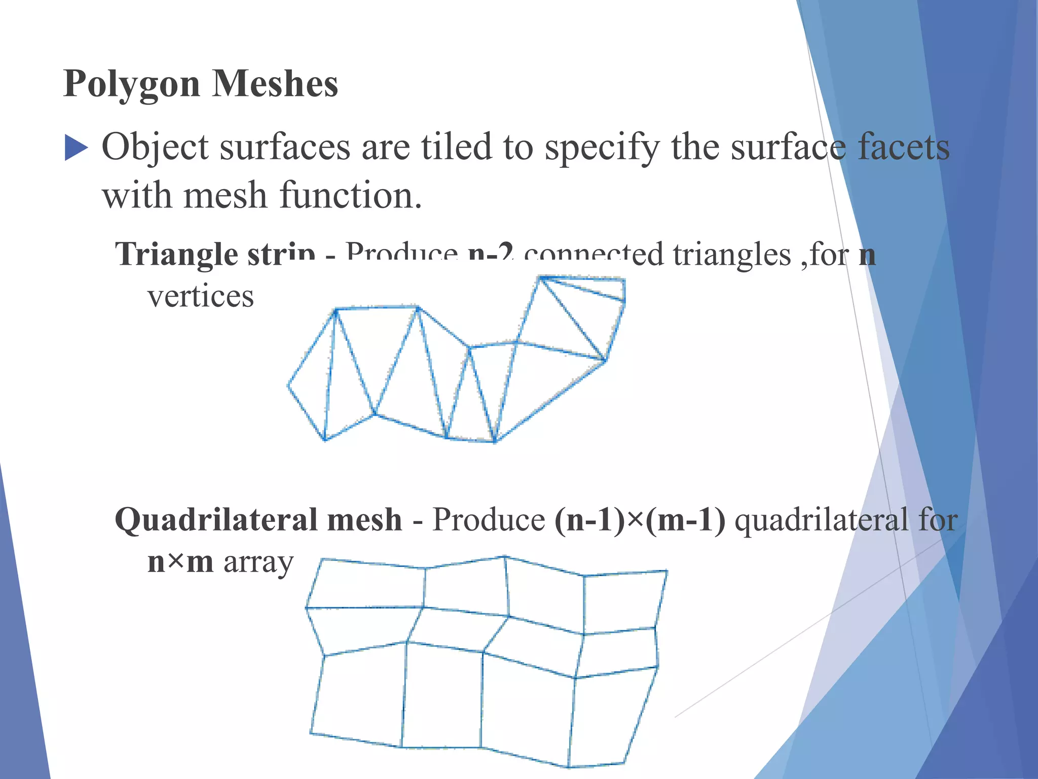 Polygon Meshes
 Object surfaces are tiled to specify the surface facets
with mesh function.
Triangle strip - Produce n-2 connected triangles ,for n
vertices
Quadrilateral mesh - Produce (n-1)×(m-1) quadrilateral for
n×m array of vertices.
 