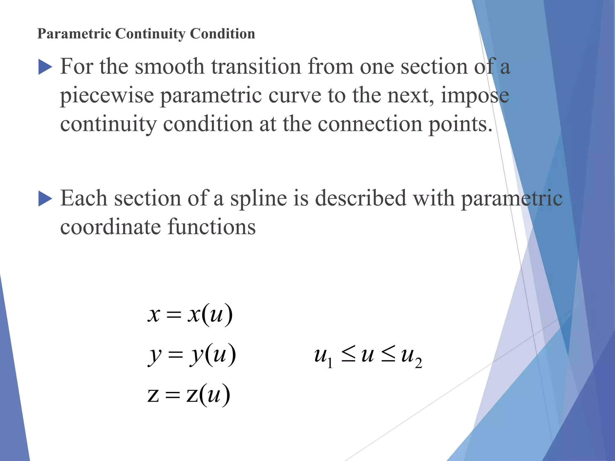 Parametric Continuity Condition
 For the smooth transition from one section of a
piecewise parametric curve to the next, impose
continuity condition at the connection points.
 Each section of a spline is described with parametric
coordinate functions
)(zz
)(
)(
21
u
uuuuyy
uxx



 