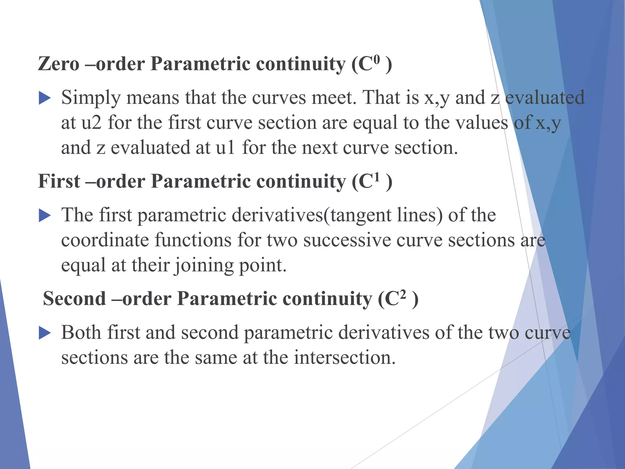 Zero –order Parametric continuity (C0 )
 Simply means that the curves meet. That is x,y and z evaluated
at u2 for the first curve section are equal to the values of x,y
and z evaluated at u1 for the next curve section.
First –order Parametric continuity (C1 )
 The first parametric derivatives(tangent lines) of the
coordinate functions for two successive curve sections are
equal at their joining point.
Second –order Parametric continuity (C2 )
 Both first and second parametric derivatives of the two curve
sections are the same at the intersection.
 