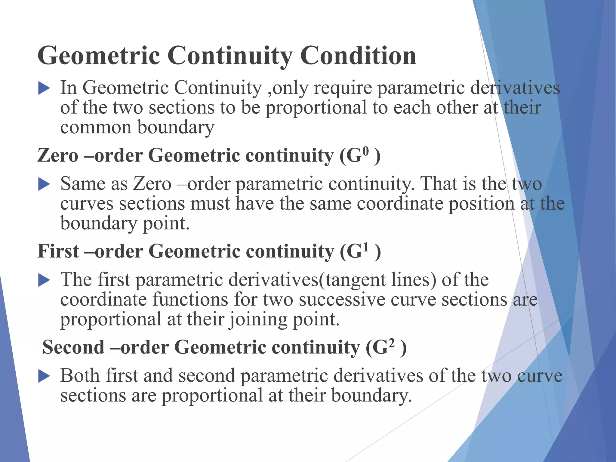 Geometric Continuity Condition
 In Geometric Continuity ,only require parametric derivatives
of the two sections to be proportional to each other at their
common boundary
Zero –order Geometric continuity (G0 )
 Same as Zero –order parametric continuity. That is the two
curves sections must have the same coordinate position at the
boundary point.
First –order Geometric continuity (G1 )
 The first parametric derivatives(tangent lines) of the
coordinate functions for two successive curve sections are
proportional at their joining point.
Second –order Geometric continuity (G2 )
 Both first and second parametric derivatives of the two curve
sections are proportional at their boundary.
 
