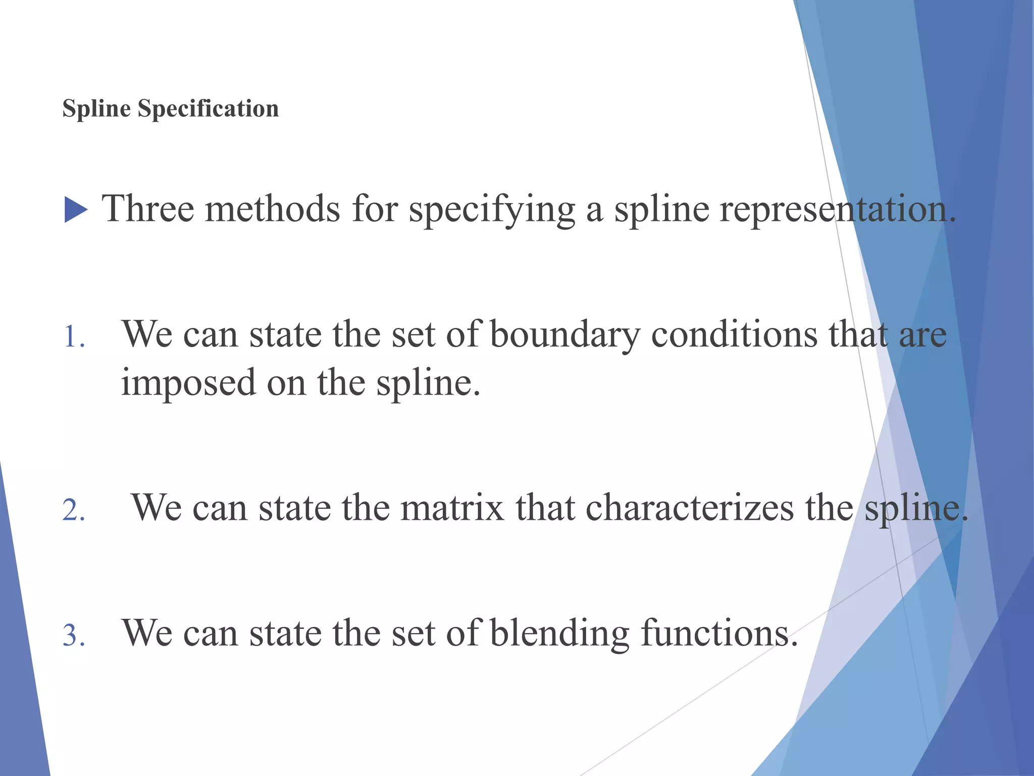 Spline Specification
 Three methods for specifying a spline representation.
1. We can state the set of boundary conditions that are
imposed on the spline.
2. We can state the matrix that characterizes the spline.
3. We can state the set of blending functions.
 