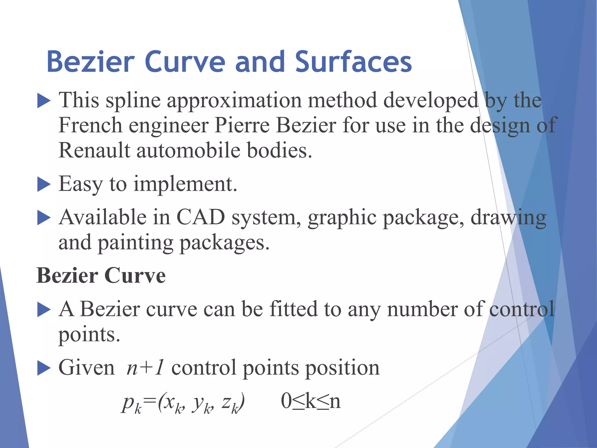 Bezier Curve and Surfaces
 This spline approximation method developed by the
French engineer Pierre Bezier for use in the design of
Renault automobile bodies.
 Easy to implement.
 Available in CAD system, graphic package, drawing
and painting packages.
Bezier Curve
 A Bezier curve can be fitted to any number of control
points.
 Given n+1 control points position
pk=(xk, yk, zk) 0≤k≤n
 