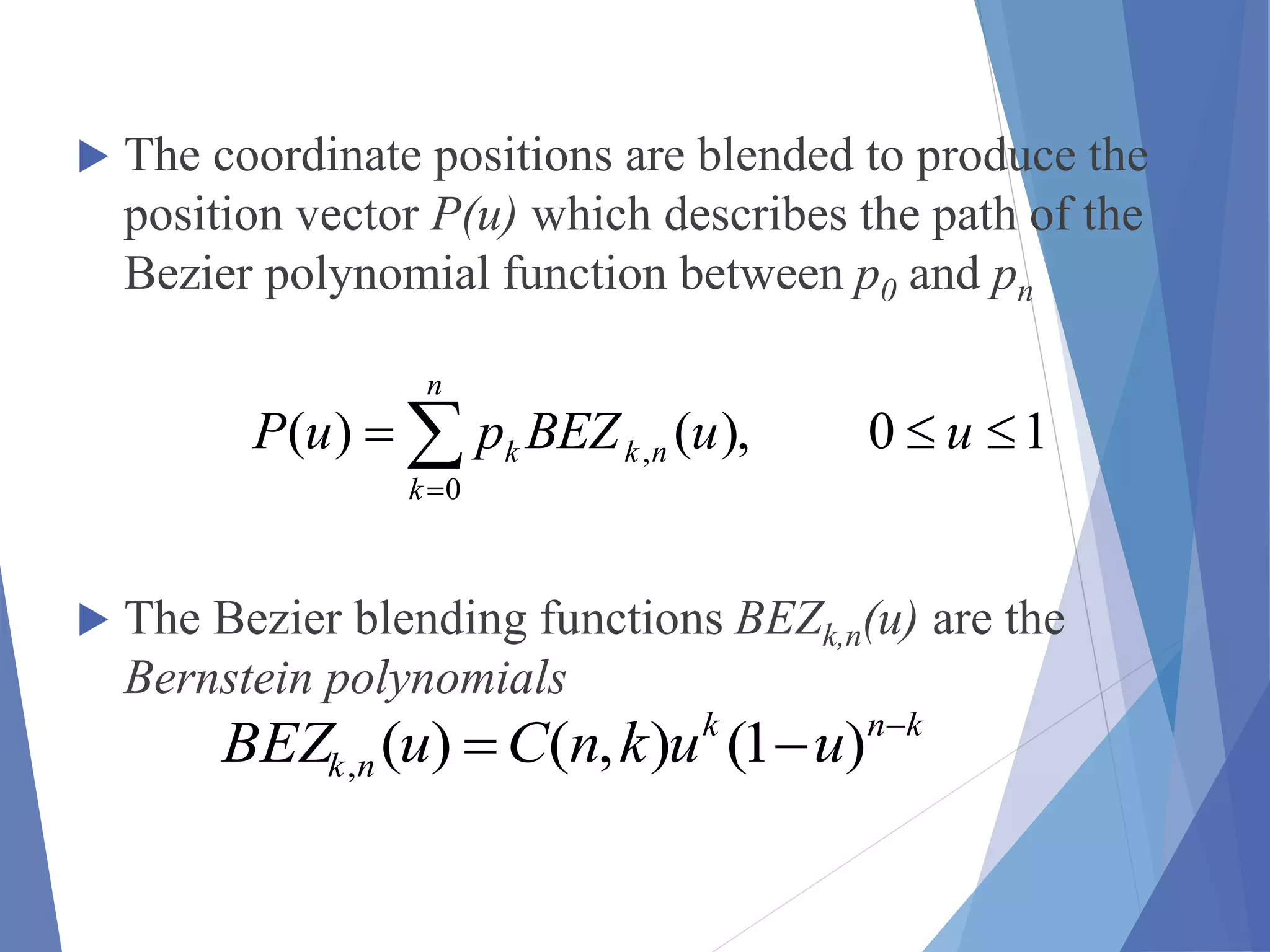  The coordinate positions are blended to produce the
position vector P(u) which describes the path of the
Bezier polynomial function between p0 and pn
 The Bezier blending functions BEZk,n(u) are the
Bernstein polynomials


n
k
nkk uuBEZpuP
0
, 10),()(
knk
nk uuknCuBEZ 
 )1(),()(,
 