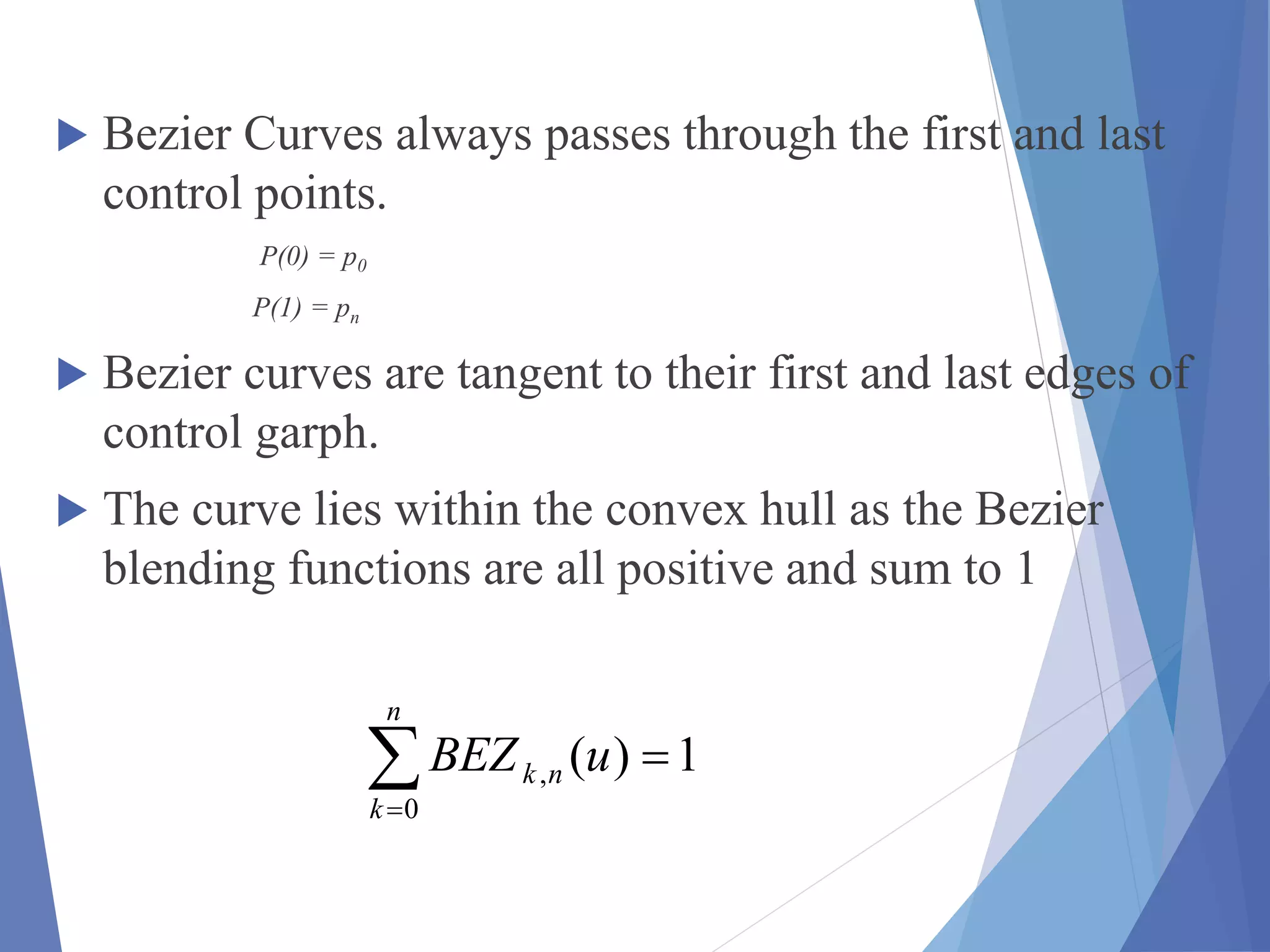  Bezier Curves always passes through the first and last
control points.
P(0) = p0
P(1) = pn
 Bezier curves are tangent to their first and last edges of
control garph.
 The curve lies within the convex hull as the Bezier
blending functions are all positive and sum to 1
1)(
0
, 
n
k
nk uBEZ
 
