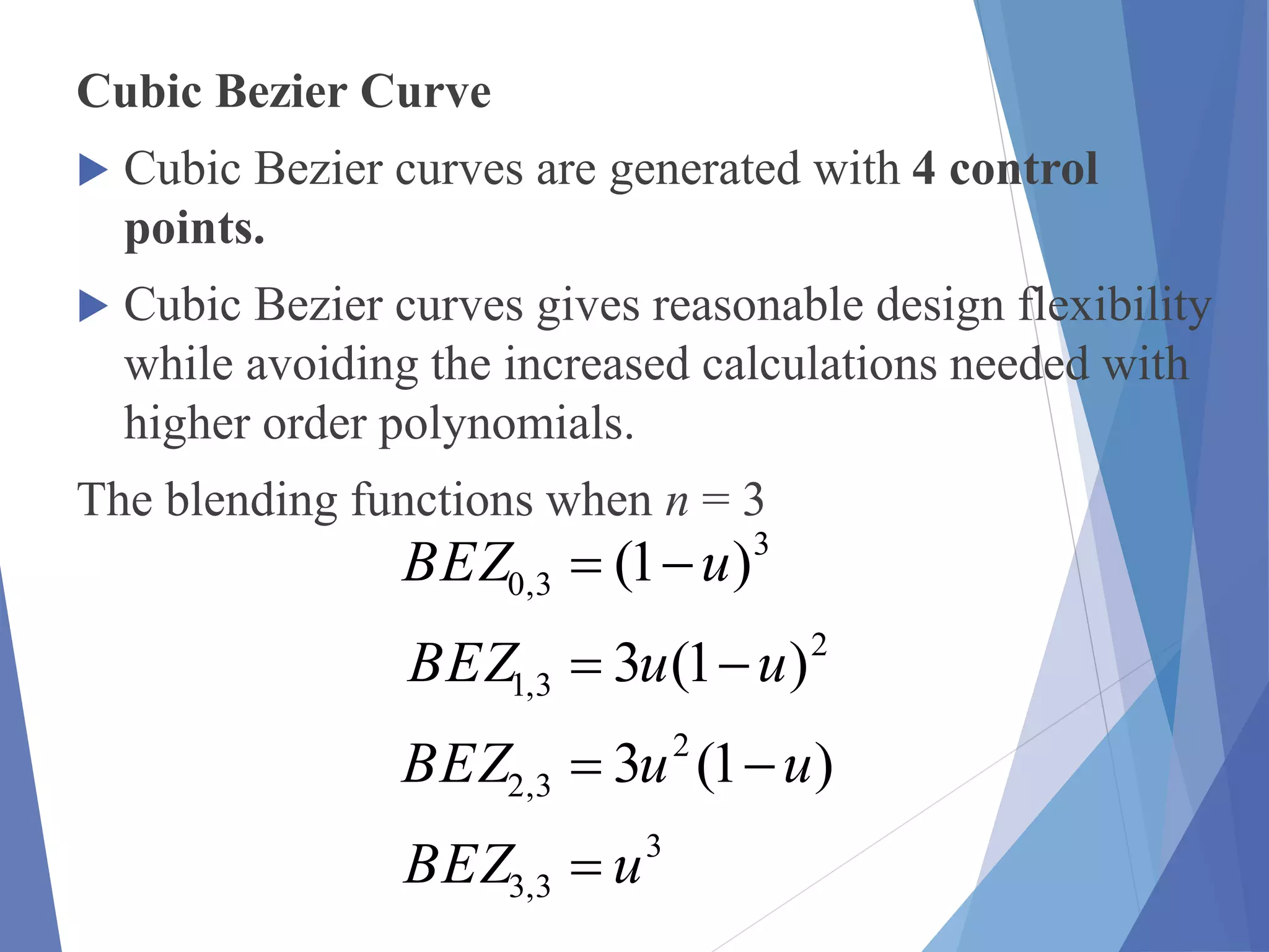 Cubic Bezier Curve
 Cubic Bezier curves are generated with 4 control
points.
 Cubic Bezier curves gives reasonable design flexibility
while avoiding the increased calculations needed with
higher order polynomials.
The blending functions when n = 3
3
3,3
2
3,2
2
3,1
3
3,0
)1(3
)1(3
)1(
uBEZ
uuBEZ
uuBEZ
uBEZ




 