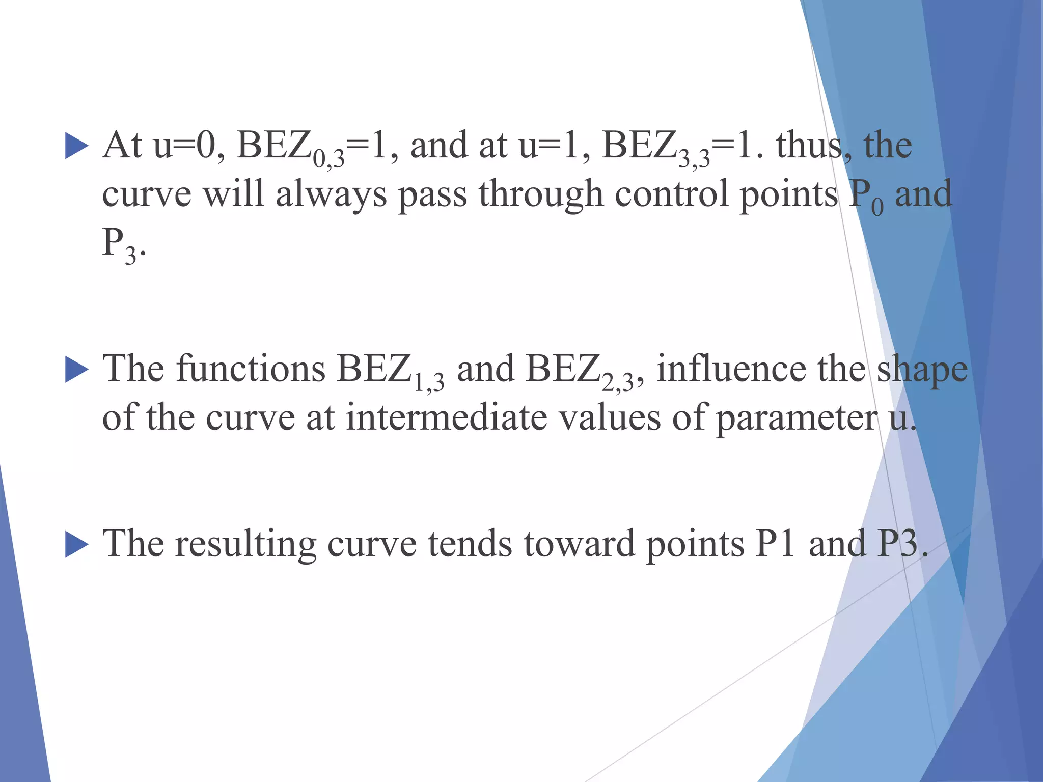  At u=0, BEZ0,3=1, and at u=1, BEZ3,3=1. thus, the
curve will always pass through control points P0 and
P3.
 The functions BEZ1,3 and BEZ2,3, influence the shape
of the curve at intermediate values of parameter u.
 The resulting curve tends toward points P1 and P3.
 