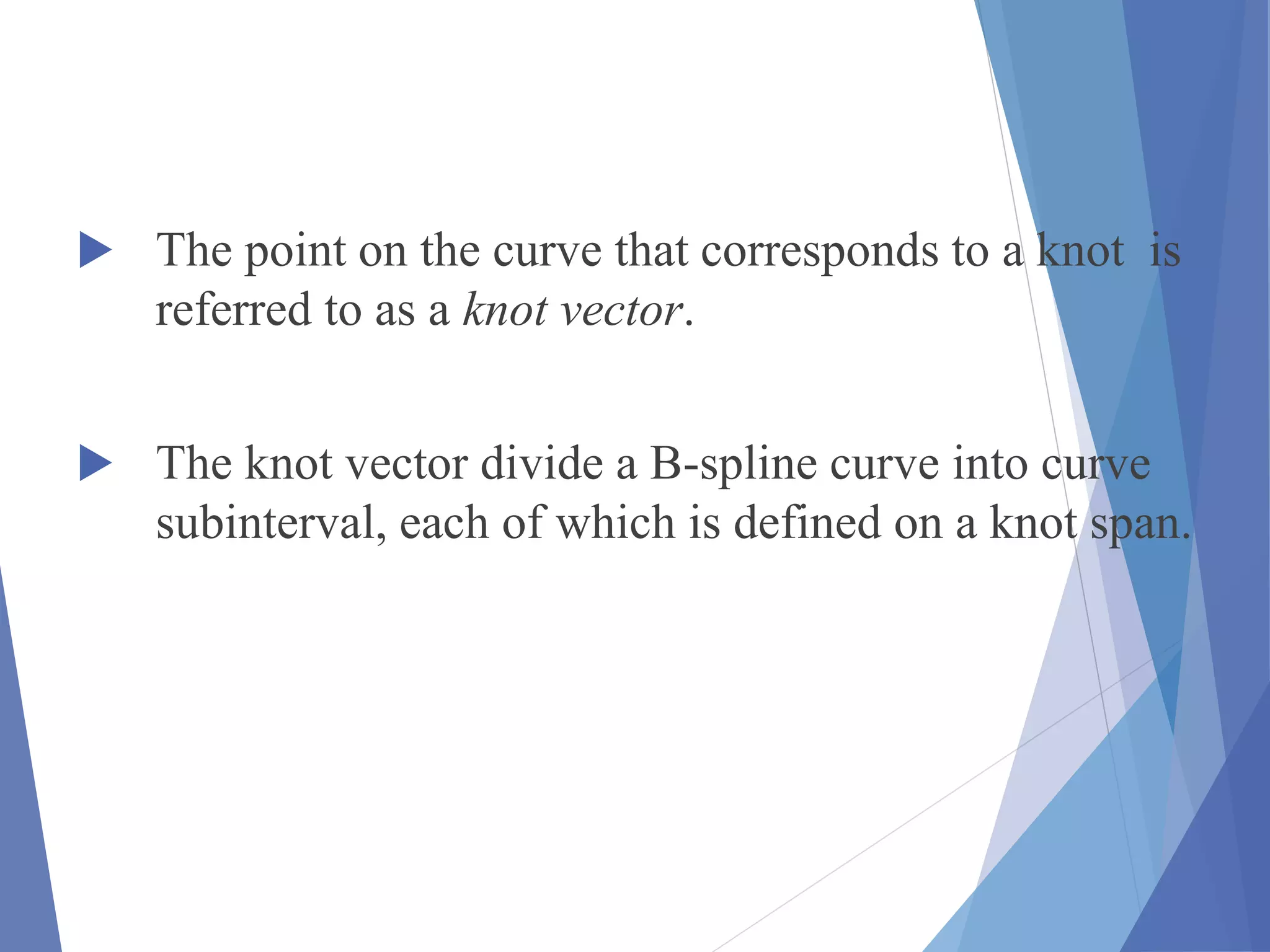  The point on the curve that corresponds to a knot is
referred to as a knot vector.
 The knot vector divide a B-spline curve into curve
subinterval, each of which is defined on a knot span.
 