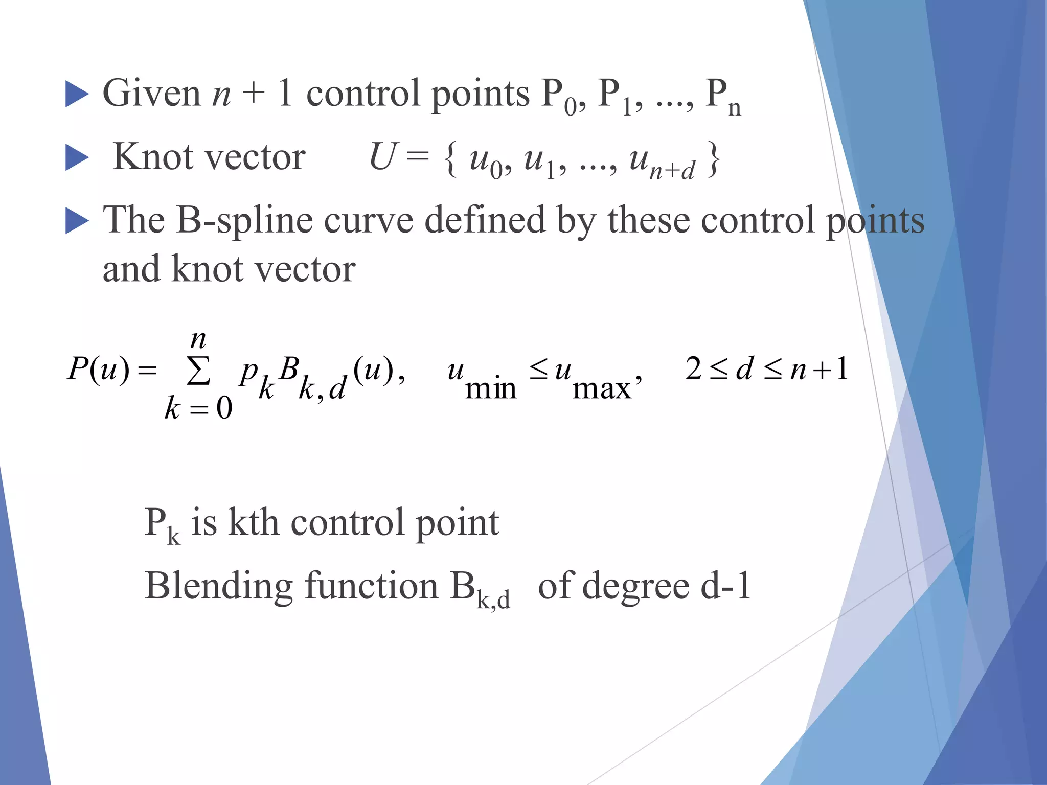  Given n + 1 control points P0, P1, ..., Pn
 Knot vector U = { u0, u1, ..., un+d }
 The B-spline curve defined by these control points
and knot vector
Pk is kth control point
Blending function Bk,d of degree d-1



n
k
nduuu
dk
B
k
puP
0
12,
maxmin
,)(
,
)(
 
