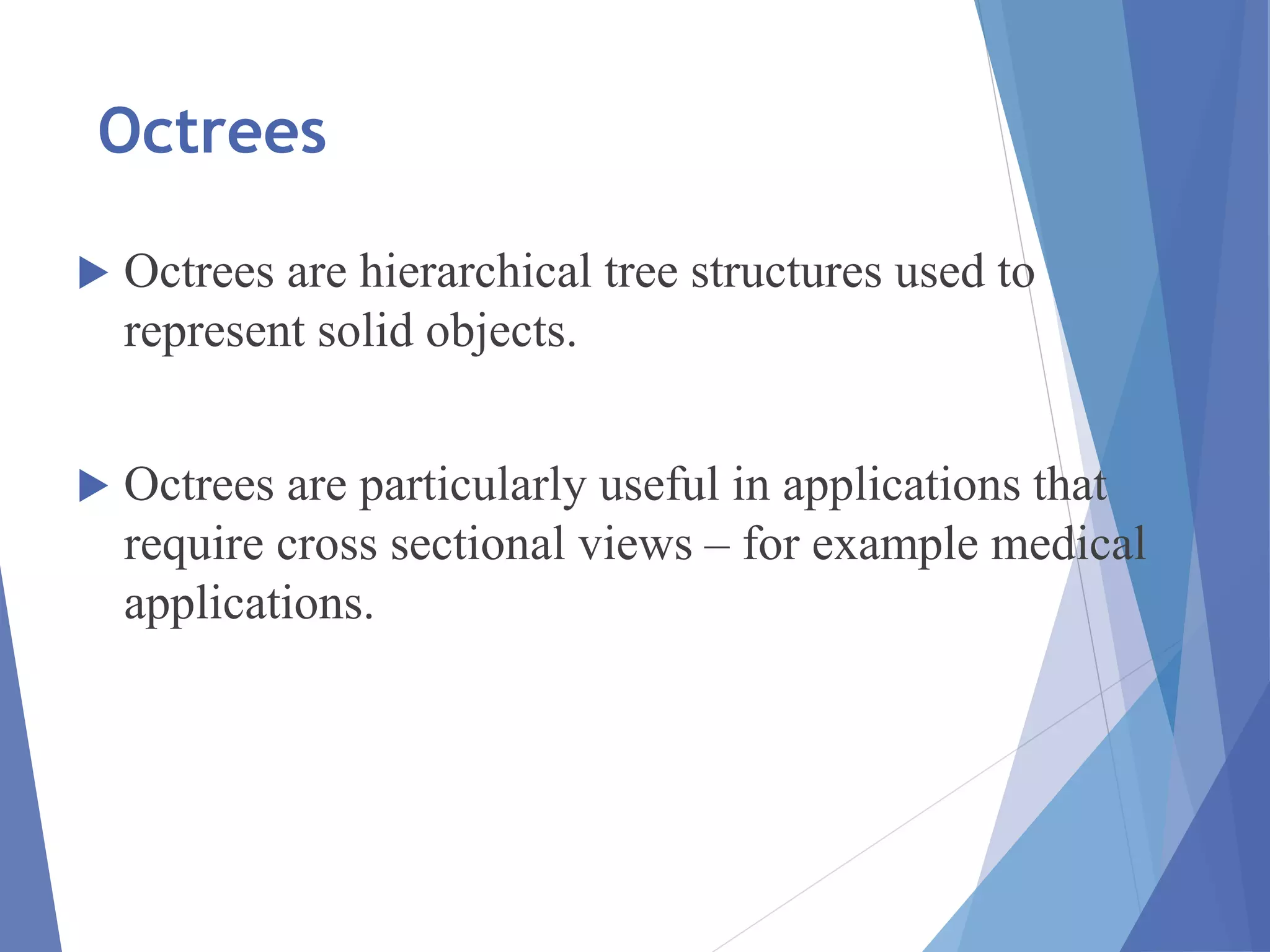 Octrees
 Octrees are hierarchical tree structures used to
represent solid objects.
 Octrees are particularly useful in applications that
require cross sectional views – for example medical
applications.
 