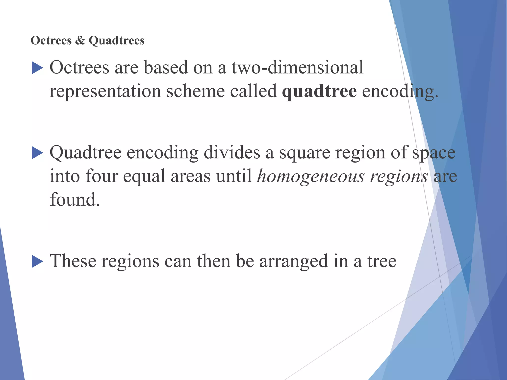 Octrees & Quadtrees
 Octrees are based on a two-dimensional
representation scheme called quadtree encoding.
 Quadtree encoding divides a square region of space
into four equal areas until homogeneous regions are
found.
 These regions can then be arranged in a tree
 