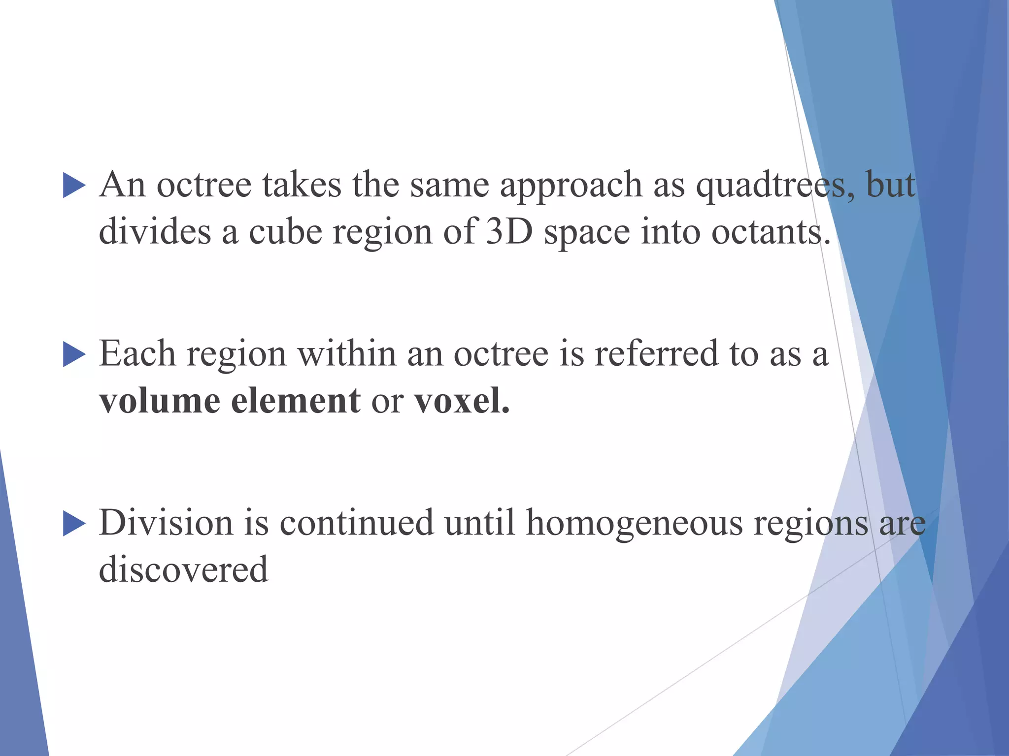  An octree takes the same approach as quadtrees, but
divides a cube region of 3D space into octants.
 Each region within an octree is referred to as a
volume element or voxel.
 Division is continued until homogeneous regions are
discovered
 