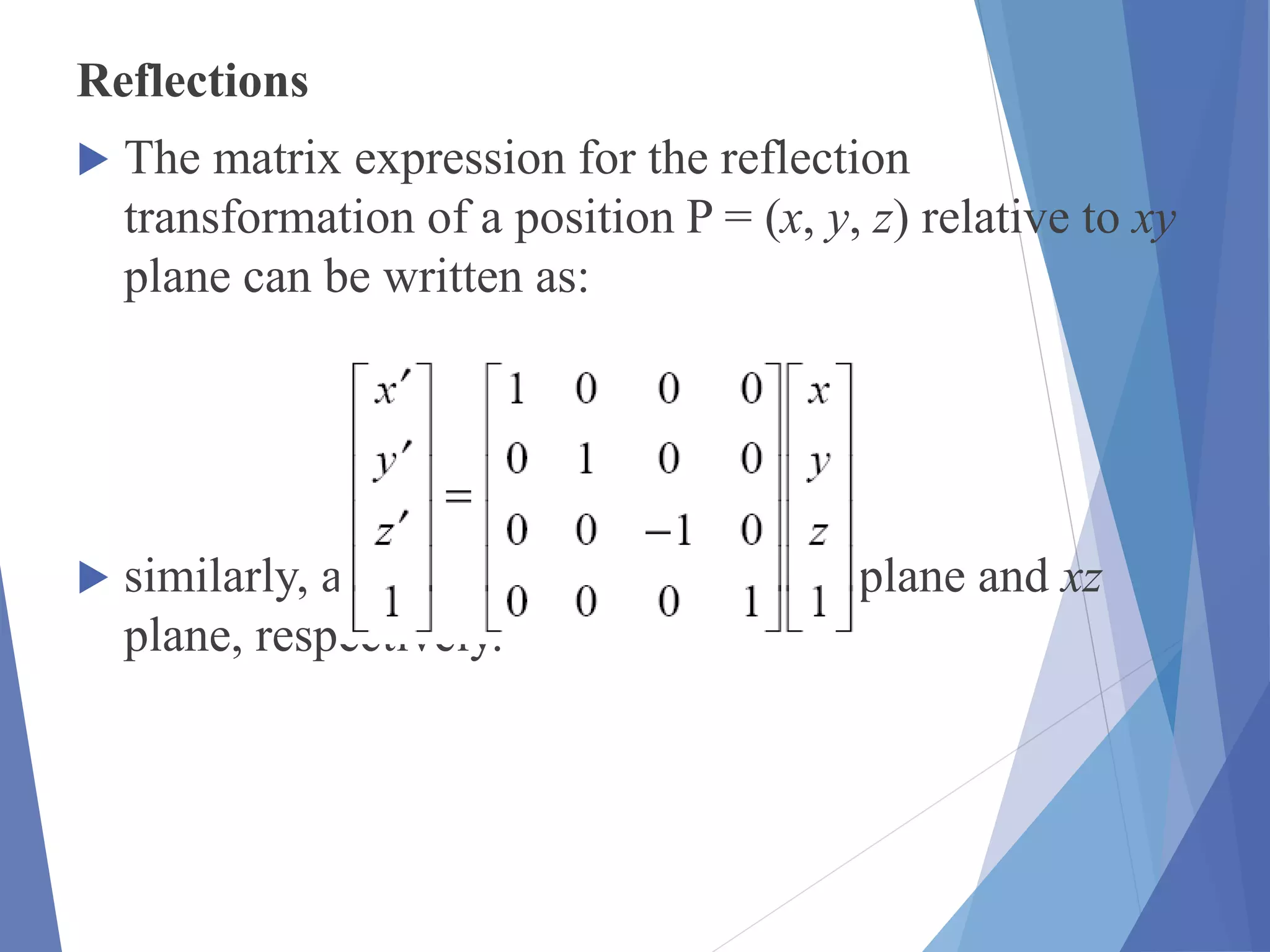Reflections
 The matrix expression for the reflection
transformation of a position P = (x, y, z) relative to xy
plane can be written as:
 similarly, as reflections relative to yz plane and xz
plane, respectively.
 