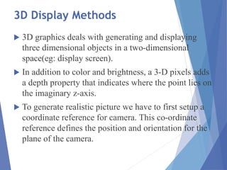 3D Display Methods
 3D graphics deals with generating and displaying
three dimensional objects in a two-dimensional
space(eg: display screen).
 In addition to color and brightness, a 3-D pixels adds
a depth property that indicates where the point lies on
the imaginary z-axis.
 To generate realistic picture we have to first setup a
coordinate reference for camera. This co-ordinate
reference defines the position and orientation for the
plane of the camera.
 