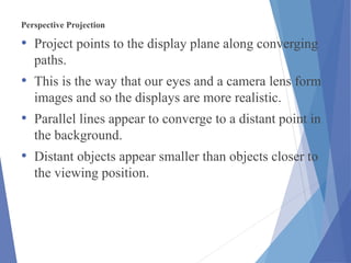 Perspective Projection
• Project points to the display plane along converging
paths.
• This is the way that our eyes and a camera lens form
images and so the displays are more realistic.
• Parallel lines appear to converge to a distant point in
the background.
• Distant objects appear smaller than objects closer to
the viewing position.
 