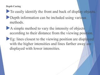 Depth Cueing
To easily identify the front and back of display objects.
Depth information can be included using various
methods.
A simple method to vary the intensity of objects
according to their distance from the viewing position.
Eg: lines closest to the viewing position are displayed
with the higher intensities and lines farther away are
displayed with lower intensities.
 