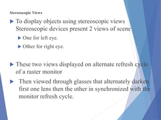 Stereoscopic Views
 To display objects using stereoscopic views
Stereoscopic devices present 2 views of scene
 One for left eye.
 Other for right eye.
 These two views displayed on alternate refresh cycle
of a raster monitor
 Then viewed through glasses that alternately darken
first one lens then the other in synchronized with the
monitor refresh cycle.
 