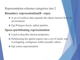 Representation schemes categories into 2
Boundary representation(B –reps)
 A set of surfaces that separate the object interior from the
environment
 Eg) Polygon facets, spline patches
Space-partitioning representation
 Used to describe interior properties.
 Partitioning the spatial region into a set of small, non
overlapping, contiguous solids (usually cubes)
 Eg) octree representation
 