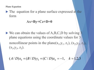 Plane Equation
 The equation for a plane surface expressed at the
form
Ax+By+Cz+D=0
 We can obtain the values of A,B,C,D by solving 3
plane equations using the coordinate values for 3
noncollinear points in the plane(x1,y1, z1), (x2,y2, z2),
(x3,y3, z3).
3,2,1,1z)/()/()/( k  kDCyDBxDA kk
 
