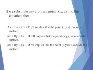 If we substitute any arbitrary point (x,y, z) into this
equation, then,
Ax + By + Cz + D ≠0 implies that the point (x,y,z) not on a
surface
Ax + By + Cz + D < 0 implies that the point (x,y,z) is inside the
surface.
Ax + By + Cz + D >0 implies that the point (x,y,z) is outside the
surface.
 