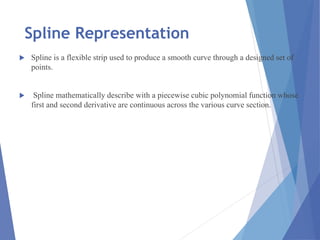 Spline Representation
 Spline is a flexible strip used to produce a smooth curve through a designed set of
points.
 Spline mathematically describe with a piecewise cubic polynomial function whose
first and second derivative are continuous across the various curve section.
 
