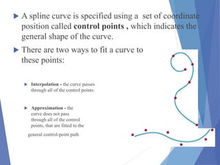  A spline curve is specified using a set of coordinate
position called control points , which indicates the
general shape of the curve.
 There are two ways to fit a curve to
these points:
 Interpolation - the curve passes
through all of the control points.
 Approximation - the
curve does not pass
through all of the control
points, that are fitted to the
general control-point path
 
