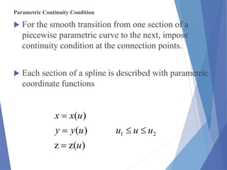 Parametric Continuity Condition
 For the smooth transition from one section of a
piecewise parametric curve to the next, impose
continuity condition at the connection points.
 Each section of a spline is described with parametric
coordinate functions
)(zz
)(
)(
21
u
uuuuyy
uxx



 