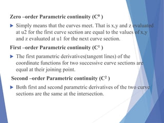 Zero –order Parametric continuity (C0 )
 Simply means that the curves meet. That is x,y and z evaluated
at u2 for the first curve section are equal to the values of x,y
and z evaluated at u1 for the next curve section.
First –order Parametric continuity (C1 )
 The first parametric derivatives(tangent lines) of the
coordinate functions for two successive curve sections are
equal at their joining point.
Second –order Parametric continuity (C2 )
 Both first and second parametric derivatives of the two curve
sections are the same at the intersection.
 