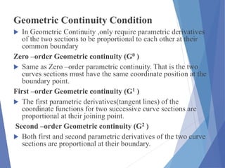 Geometric Continuity Condition
 In Geometric Continuity ,only require parametric derivatives
of the two sections to be proportional to each other at their
common boundary
Zero –order Geometric continuity (G0 )
 Same as Zero –order parametric continuity. That is the two
curves sections must have the same coordinate position at the
boundary point.
First –order Geometric continuity (G1 )
 The first parametric derivatives(tangent lines) of the
coordinate functions for two successive curve sections are
proportional at their joining point.
Second –order Geometric continuity (G2 )
 Both first and second parametric derivatives of the two curve
sections are proportional at their boundary.
 