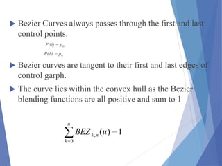  Bezier Curves always passes through the first and last
control points.
P(0) = p0
P(1) = pn
 Bezier curves are tangent to their first and last edges of
control garph.
 The curve lies within the convex hull as the Bezier
blending functions are all positive and sum to 1
1)(
0
, 
n
k
nk uBEZ
 