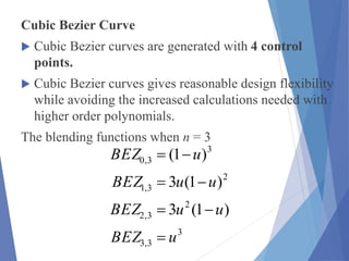 Cubic Bezier Curve
 Cubic Bezier curves are generated with 4 control
points.
 Cubic Bezier curves gives reasonable design flexibility
while avoiding the increased calculations needed with
higher order polynomials.
The blending functions when n = 3
3
3,3
2
3,2
2
3,1
3
3,0
)1(3
)1(3
)1(
uBEZ
uuBEZ
uuBEZ
uBEZ




 