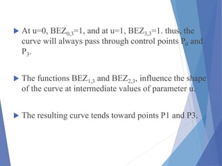  At u=0, BEZ0,3=1, and at u=1, BEZ3,3=1. thus, the
curve will always pass through control points P0 and
P3.
 The functions BEZ1,3 and BEZ2,3, influence the shape
of the curve at intermediate values of parameter u.
 The resulting curve tends toward points P1 and P3.
 