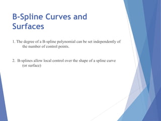 B-Spline Curves and
Surfaces
1. The degree of a B-spline polynomial can be set independently of
the number of control points.
2. B-splines allow local control over the shape of a spline curve
(or surface)
 