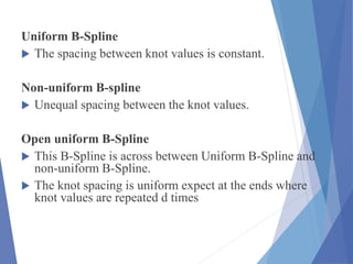 Uniform B-Spline
 The spacing between knot values is constant.
Non-uniform B-spline
 Unequal spacing between the knot values.
Open uniform B-Spline
 This B-Spline is across between Uniform B-Spline and
non-uniform B-Spline.
 The knot spacing is uniform expect at the ends where
knot values are repeated d times
 