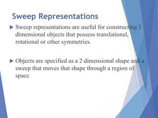 Sweep Representations
 Sweep representations are useful for constructing 3
dimensional objects that possess translational,
rotational or other symmetries.
 Objects are specified as a 2 dimensional shape and a
sweep that moves that shape through a region of
space
 