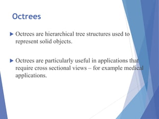 Octrees
 Octrees are hierarchical tree structures used to
represent solid objects.
 Octrees are particularly useful in applications that
require cross sectional views – for example medical
applications.
 