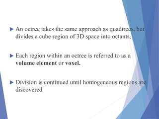  An octree takes the same approach as quadtrees, but
divides a cube region of 3D space into octants.
 Each region within an octree is referred to as a
volume element or voxel.
 Division is continued until homogeneous regions are
discovered
 