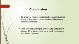 Conclusion
• 3D graphics have revolutionized various industries,
enabling the creation of immersive and engaging
visual experiences.
• From film and gaming to architecture and product
design, 3D graphics continue to push boundaries
and drive innovation.
 