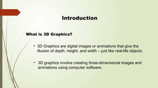 Introduction
• 3D Graphics are digital images or animations that give the
illusion of depth, height, and width – just like real-life objects.
What is 3D Graphics?
• 3D graphics involve creating three-dimensional images and
animations using computer software.
 