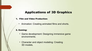 Applications of 3D Graphics
• Animation: Creating animated films and shorts.
• Game development: Designing immersive game
environments.
• Character and object modeling: Creating
3D models.
1. Film and Video Production:
2. Gaming:
 