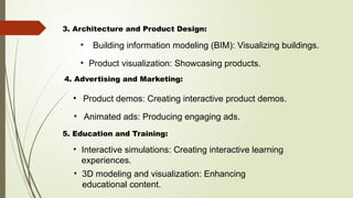 • Building information modeling (BIM): Visualizing buildings.
3. Architecture and Product Design:
• Product demos: Creating interactive product demos.
• Product visualization: Showcasing products.
4. Advertising and Marketing:
• Animated ads: Producing engaging ads.
5. Education and Training:
• Interactive simulations: Creating interactive learning
experiences.
• 3D modeling and visualization: Enhancing
educational content.
 