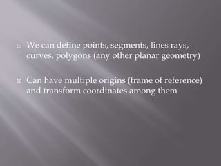  We can define points, segments, lines rays, 
curves, polygons (any other planar geometry) 
 Can have multiple origins (frame of reference) 
and transform coordinates among them 
 
