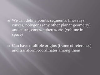  We can define points, segments, lines rays, 
curves, polygons (any other planar geometry) 
and cubes, cones, spheres, etc. (volume in 
space) 
 Can have multiple origins (frame of reference) 
and transform coordinates among them 
 
